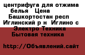 центрифуга для отжима белья › Цена ­ 1 500 - Башкортостан респ., Иглинский р-н, Иглино с. Электро-Техника » Бытовая техника   